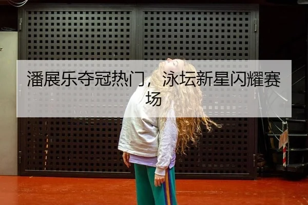 潘展乐夺冠热门，泳坛新星闪耀赛场